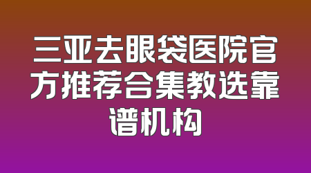 三亚去眼袋医院官方推荐合集教选靠谱机构