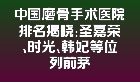 中国磨骨手术医院排名揭晓：圣嘉荣、时光、韩妃等位列前茅