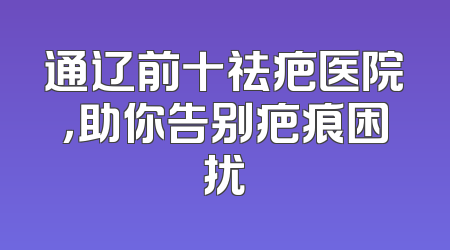 通辽前十祛疤医院，助你告别疤痕困扰