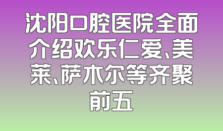 沈阳口腔医院全面介绍欢乐仁爱、美莱、萨木尔等齐聚前五