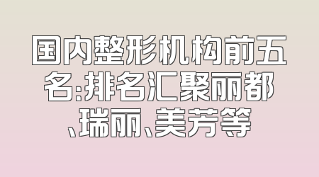 国内整形机构前五名：排名汇聚丽都、瑞丽、美芳等
