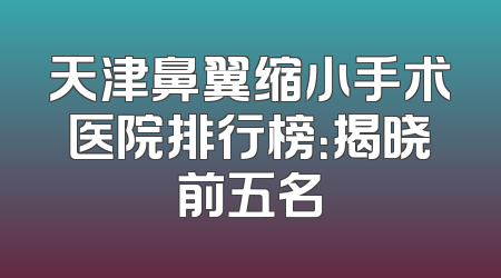 天津鼻翼缩小手术医院排行榜：揭晓前五名
