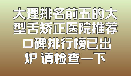 大理排名前五的大型舌矫正医院推荐 口碑排行榜已出炉 请检查一下
