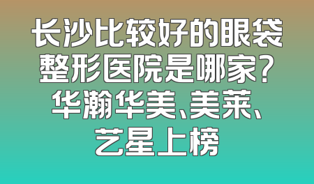 长沙比较好的眼袋整形医院是哪家？华瀚华美、美莱、艺星上榜