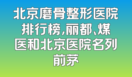 北京磨骨整形医院排行榜，丽都、煤医和北京医院名列前茅