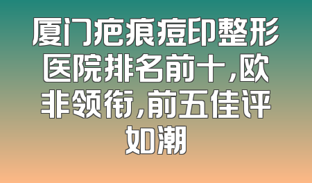 厦门疤痕痘印整形医院排名前十，欧非领衔，前五佳评如潮