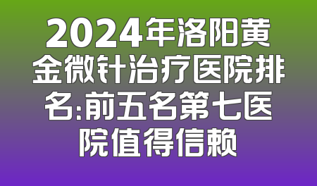 2024年洛阳黄金微针治疗医院排名：前五名第七医院值得信赖