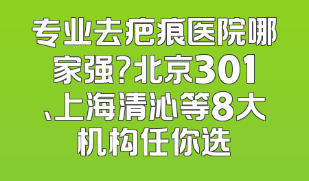 专业去疤痕医院哪家强？北京301、上海清沁等8大机构任你选