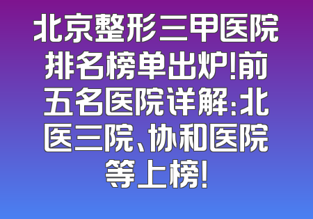 北京整形三甲医院排名榜单出炉！前五名医院详解：北医三院、协和医院等上榜！