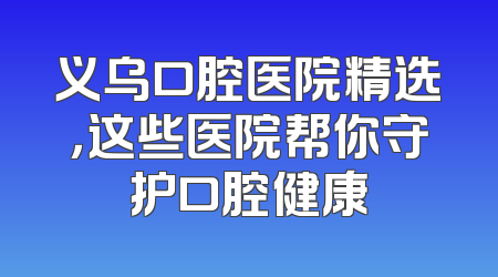 义乌口腔医院精选，这些医院帮你守护口腔健康