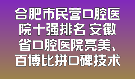 合肥市民营口腔医院十强排名 安徽省口腔医院亮美、百博比拼口碑技术