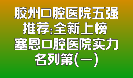 胶州口腔医院五强推荐：全新上榜 塞恩口腔医院实力名列第(一)