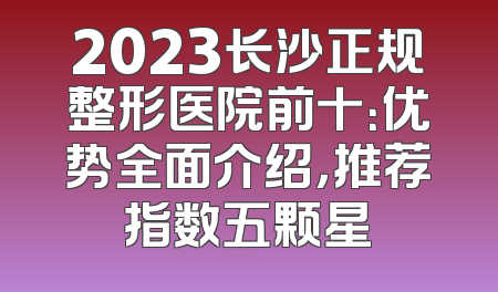 2023长沙正规整形医院前十：优势全面介绍，推荐指数五颗星