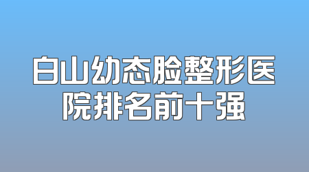白山幼态脸整形医院排名前十强