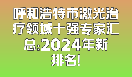 呼和浩特市激光治疗领域十强专家汇总：2024年新排名！