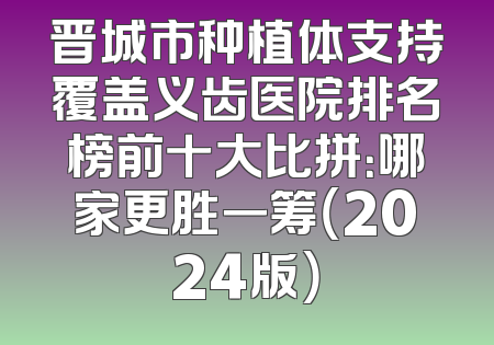 晋城市种植体支持覆盖义齿医院排名榜前十大比拼：哪家更胜一筹（2024版）
