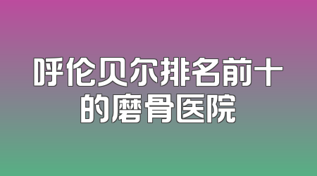 呼伦贝尔排名前十的磨骨医院