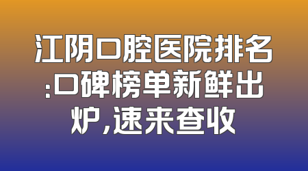 江阴口腔医院排名：口碑榜单新鲜出炉，速来查收