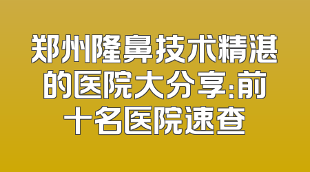 郑州隆鼻技术精湛的医院大分享：前十名医院速查