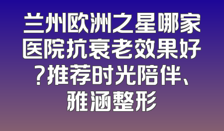 兰州欧洲之星哪家医院抗衰老效果好？推荐时光陪伴、雅涵整形