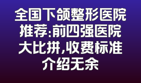 全国下颌整形医院推荐：前四强医院大比拼，收费标准介绍无余