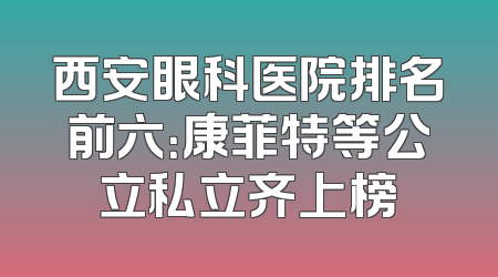 西安眼科医院排名前六：康菲特等公立私立齐上榜