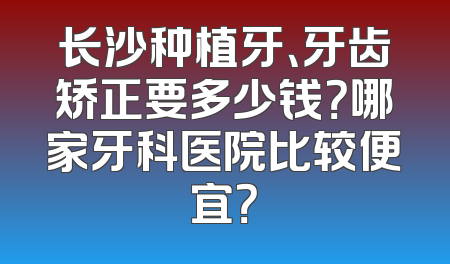长沙种植牙、牙齿矫正要多少钱？哪家牙科医院比较便宜？