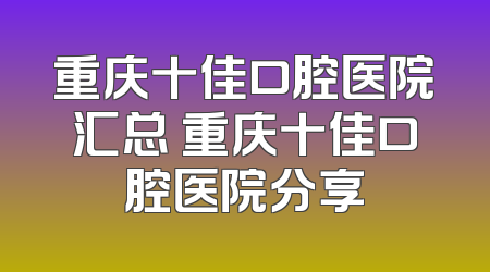 重庆十佳口腔医院汇总 重庆十佳口腔医院分享