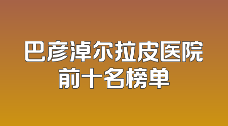 巴彦淖尔拉皮医院前十名榜单