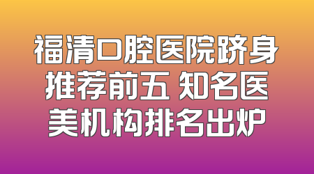 福清口腔医院跻身推荐前五 知名医美机构排名出炉