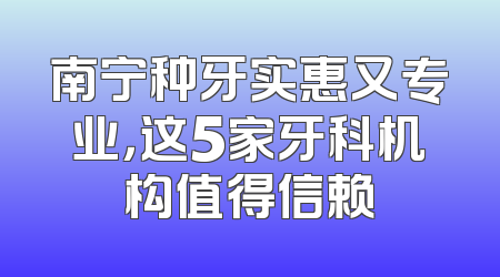 南宁种牙实惠又专业，这5家牙科机构值得信赖