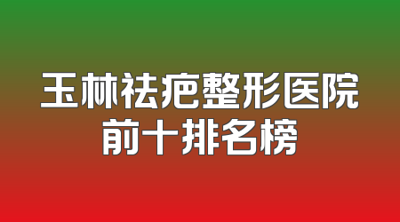 玉林祛疤整形医院前十排名榜