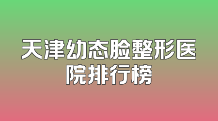 天津幼态脸整形医院排行榜