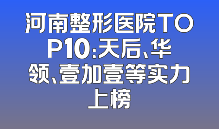 河南整形医院TOP10：天后、华领、壹加壹等实力上榜
