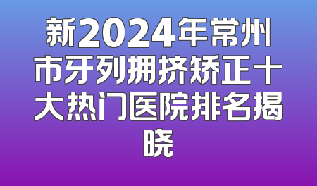 新2024年常州市牙列拥挤矫正十大热门医院排名揭晓