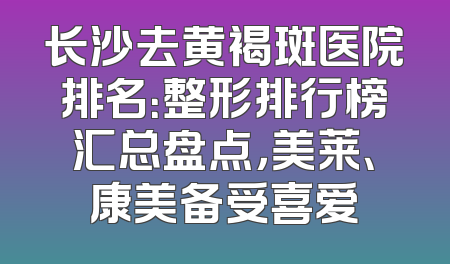 长沙去黄褐斑医院排名：整形排行榜汇总盘点，美莱、康美备受喜爱