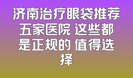 济南治疗眼袋推荐五家医院 这些都是正规的 值得选择