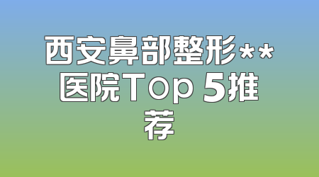 西安鼻部整形**医院Top 5推荐