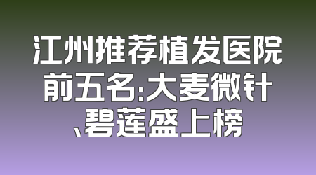 江州推荐植发医院前五名：大麦微针、碧莲盛上榜