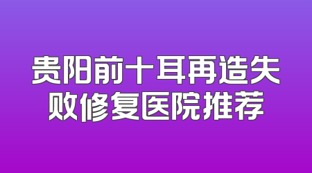 贵阳前十耳再造失败修复医院推荐