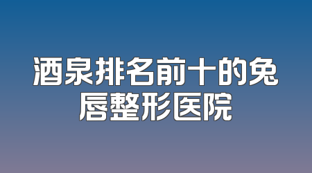 酒泉排名前十的兔唇整形医院