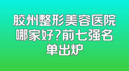胶州整形美容医院哪家好？前七强名单出炉