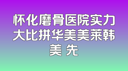 怀化磨骨医院实力大比拼华美美莱韩美領先