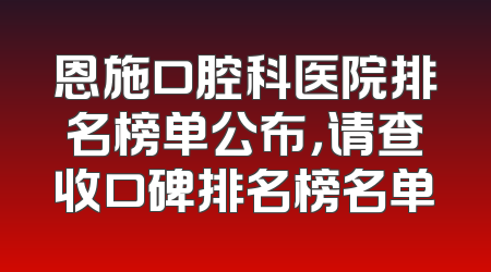 恩施口腔科医院排名榜单公布，请查收口碑排名榜名单
