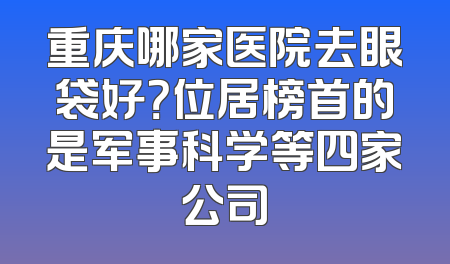 重庆哪家医院去眼袋好？位居榜首的是军事科学等四家公司
