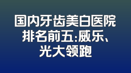 国内牙齿美白医院排名前五：威乐、光大领跑
