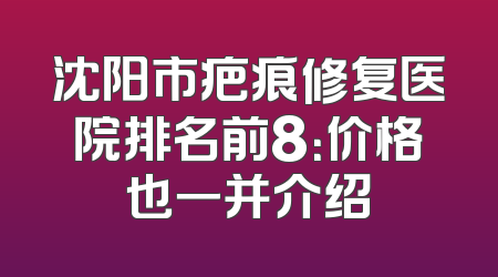 沈阳市疤痕修复医院排名前8：价格也一并介绍