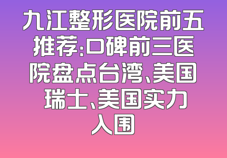 九江整形医院前五推荐：口碑前三医院盘点台湾、美国 瑞士、美国实力入围