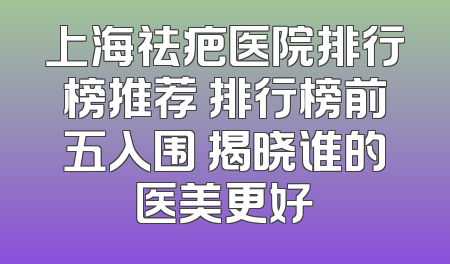 上海祛疤医院排行榜推荐 排行榜前五入围 揭晓谁的医美更好