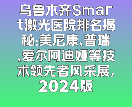 乌鲁木齐Smart激光医院排名揭秘：美尼康、普瑞、爱尔阿迪娅等技术领先者风采展，2024版
